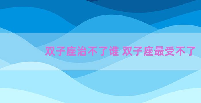 双子座治不了谁 双子座最受不了